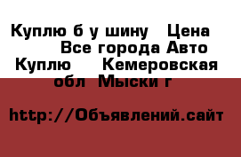 Куплю б/у шину › Цена ­ 1 000 - Все города Авто » Куплю   . Кемеровская обл.,Мыски г.